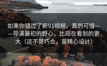 如果你错过了新91视频，真的可惜——导演最初的野心，比现在看到的更大（这不是巧合，是精心设计）