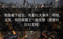 别急着下结论，先看91大事件：明明没哭，但回家路上一直在想（顺便对比91官网）