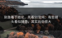 别急着下结论，先看91官网：有些镜头看似随意，其实后劲很大