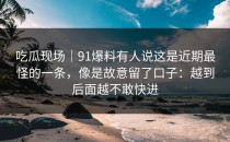 吃瓜现场｜91爆料有人说这是近期最怪的一条，像是故意留了口子：越到后面越不敢快进