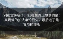 别被宣传骗了，91视频真正想讲的是：某场戏的拍法争论很久，最后选了最冒险的那版