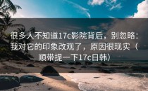 很多人不知道17c影院背后，别忽略：我对它的印象改观了，原因很现实（顺带提一下17c日韩）