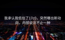 我承认我低估了17c0，突然曝出新动向，内部说法不止一种