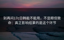 别再问17c日韩能不能用，不显眼但致命：真正影响结果的是这个环节