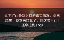 说下17cc最新入口的真实情况：你再想想：我本来想算了，但这次不行｜还牵扯到17c0