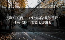 沉默几天后，51视频网站风波重燃：细节揭秘，旁观者皆沉默
