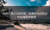 别跟风黑17c网页版，如果你也经历过，你会懂那种憋屈