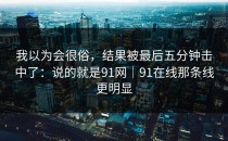 我以为会很俗，结果被最后五分钟击中了：说的就是91网｜91在线那条线更明显