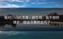 我对17c0的态度，别忽略：我不想阴谋论，但这次真的太巧了