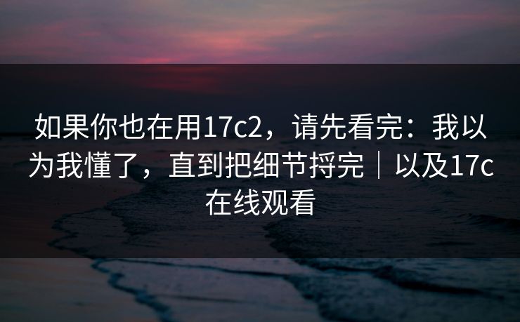 如果你也在用17c2，请先看完：我以为我懂了，直到把细节捋完｜以及17c在线观看  第1张