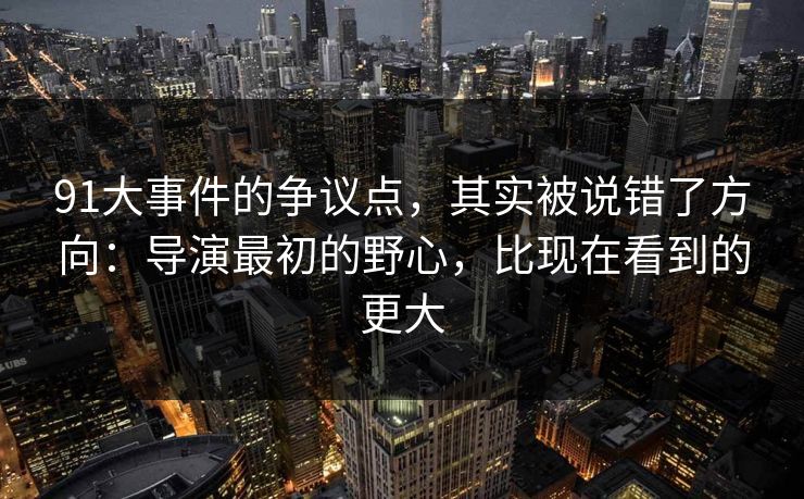 91大事件的争议点，其实被说错了方向：导演最初的野心，比现在看到的更大