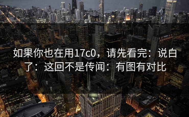 如果你也在用17c0，请先看完：说白了：这回不是传闻：有图有对比