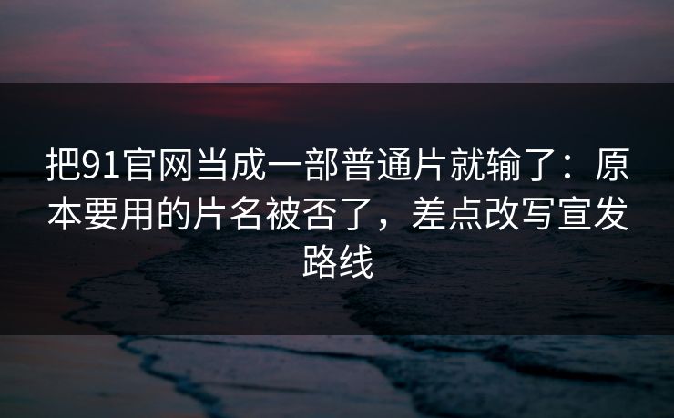 把91官网当成一部普通片就输了：原本要用的片名被否了，差点改写宣发路线