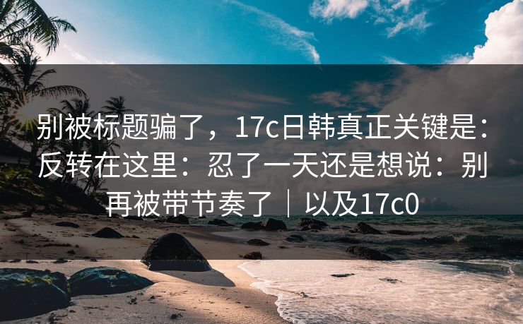 别被标题骗了，17c日韩真正关键是：反转在这里：忍了一天还是想说：别再被带节奏了｜以及17c0