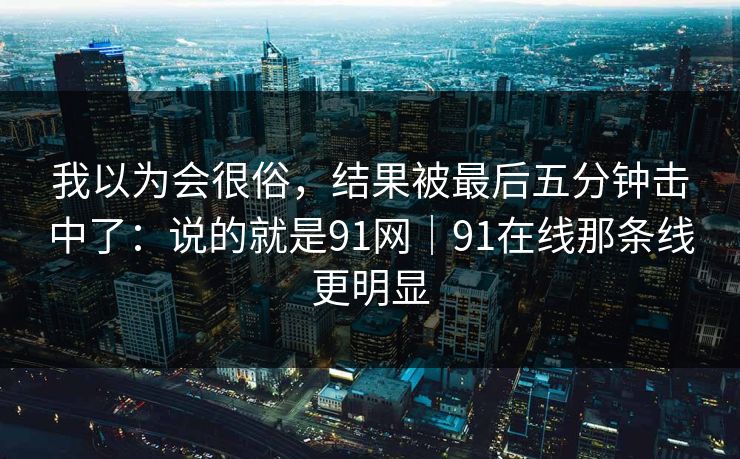 我以为会很俗,结果被最后五分钟击中了:说的就是91网|91在线那条线更明显 我以为会很俗,结果被最后五分钟击中了:说的就是91网|91在线那条线更明显