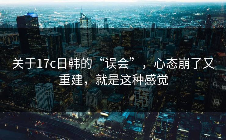关于17c日韩的“误会”，心态崩了又重建，就是这种感觉