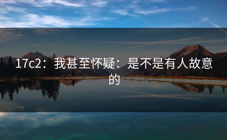17c2:我甚至怀疑:是不是有人故意的 第1张 17c2:我甚至怀疑:是不是有人故意的 第1张