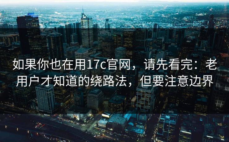 如果你也在用17c官网，请先看完：老用户才知道的绕路法，但要注意边界