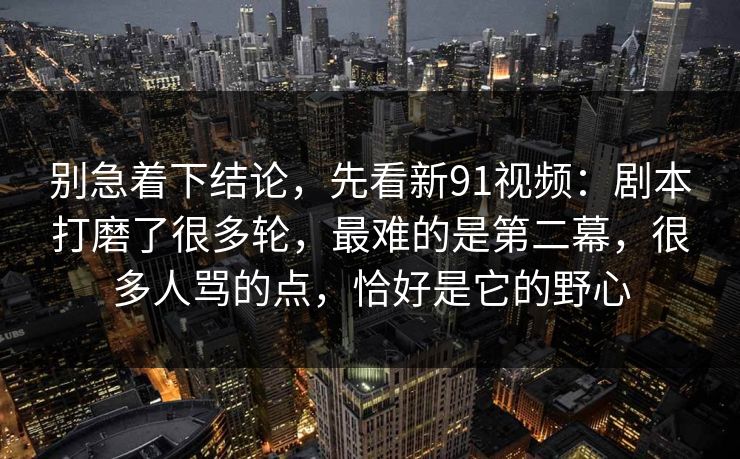 别急着下结论,先看新91视频:剧本打磨了很多轮,最难的是第二幕,很多人骂的点,恰好是它的野心 别急着下结论,先看新91视频:剧本打磨了很多轮,最难的是第二幕,很多人骂的点,恰好是它的野心