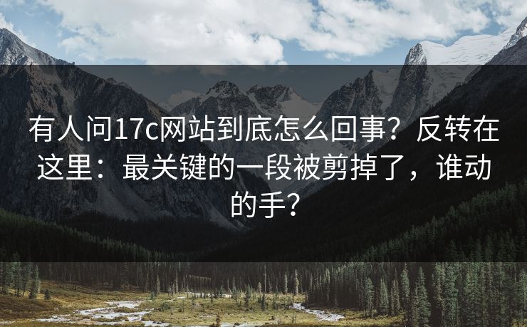 有人问17c网站到底怎么回事？反转在这里：最关键的一段被剪掉了，谁动的手？