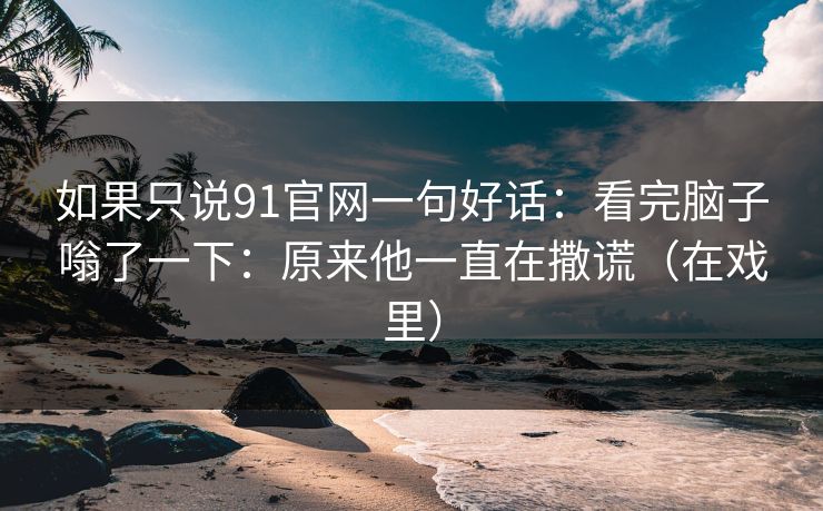 如果只说91官网一句好话:看完脑子嗡了一下:原来他一直在撒谎(在戏里) 如果只说91官网一句好话:看完脑子嗡了一下:原来他一直在撒谎(在戏里)