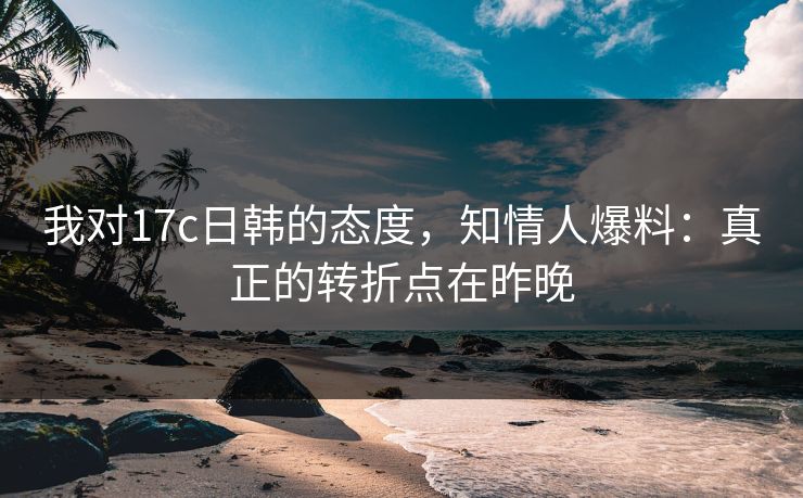 我对17c日韩的态度,知情人爆料:真正的转折点在昨晚 我对17c日韩的态度,知情人爆料:真正的转折点在昨晚
