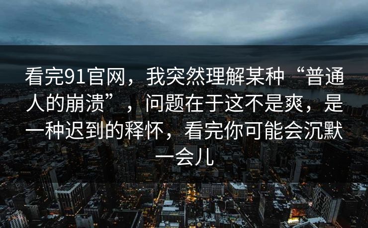 看完91官网，我突然理解某种“普通人的崩溃”，问题在于这不是爽，是一种迟到的释怀，看完你可能会沉默一会儿
