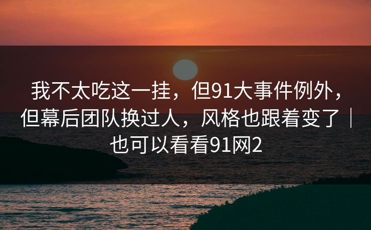 我不太吃这一挂，但91大事件例外，但幕后团队换过人，风格也跟着变了｜也可以看看91网2  第1张