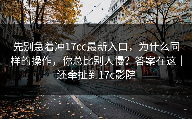 先别急着冲17cc最新入口，为什么同样的操作，你总比别人慢？答案在这｜还牵扯到17c影院  第1张