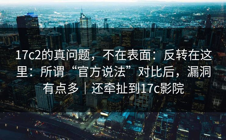 17c2的真问题，不在表面：反转在这里：所谓“官方说法”对比后，漏洞有点多｜还牵扯到17c影院  第1张
