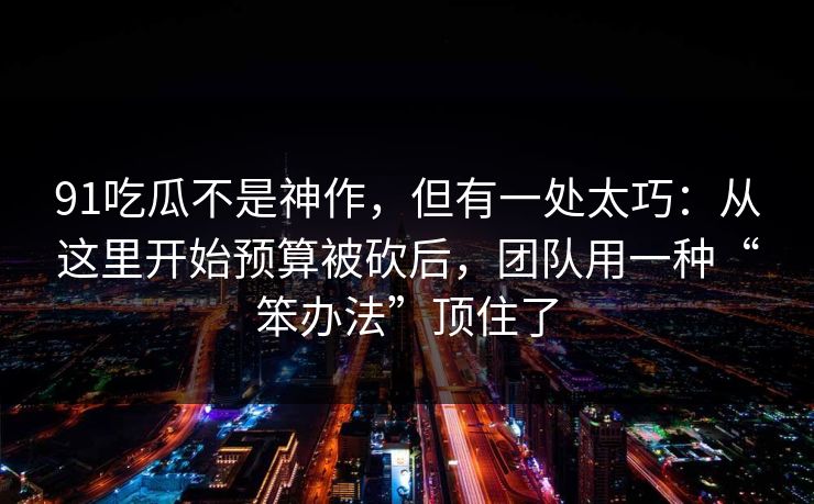 91吃瓜不是神作，但有一处太巧：从这里开始预算被砍后，团队用一种“笨办法”顶住了  第1张