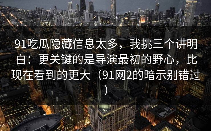 91吃瓜隐藏信息太多，我挑三个讲明白：更关键的是导演最初的野心，比现在看到的更大（91网2的暗示别错过）  第1张