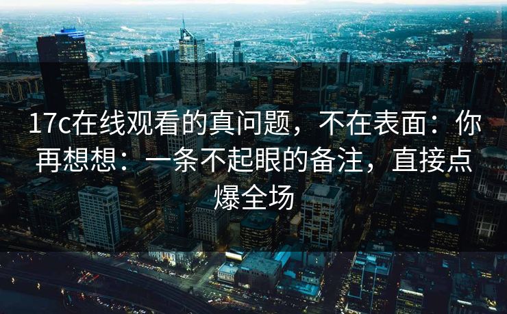 17c在线观看的真问题，不在表面：你再想想：一条不起眼的备注，直接点爆全场  第1张