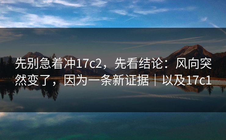 先别急着冲17c2，先看结论：风向突然变了，因为一条新证据｜以及17c1  第1张