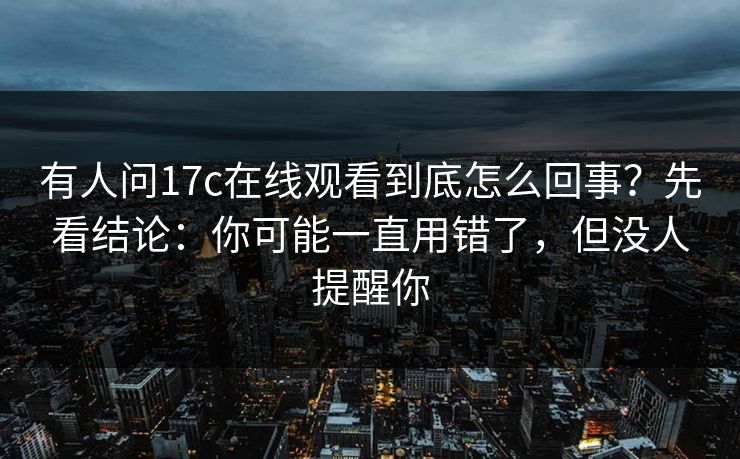 有人问17c在线观看到底怎么回事？先看结论：你可能一直用错了，但没人提醒你  第1张