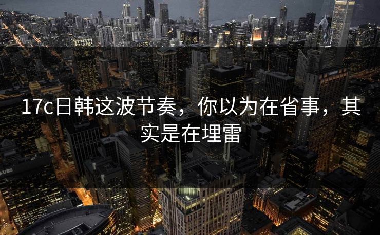17c日韩这波节奏，你以为在省事，其实是在埋雷  第1张