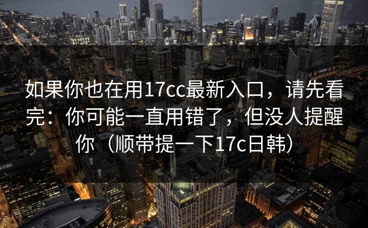 如果你也在用17cc最新入口，请先看完：你可能一直用错了，但没人提醒你（顺带提一下17c日韩）