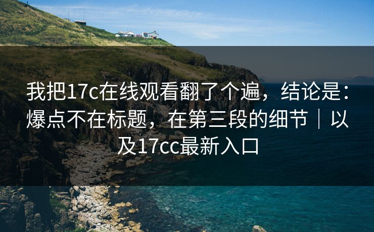 我把17c在线观看翻了个遍，结论是：爆点不在标题，在第三段的细节｜以及17cc最新入口  第1张