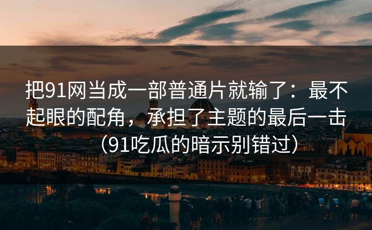把91网当成一部普通片就输了：最不起眼的配角，承担了主题的最后一击（91吃瓜的暗示别错过）  第1张