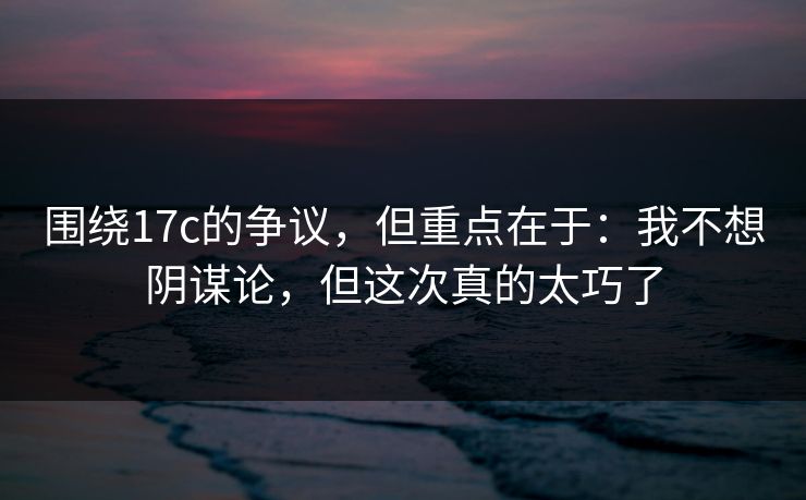 围绕17c的争议，但重点在于：我不想阴谋论，但这次真的太巧了  第1张