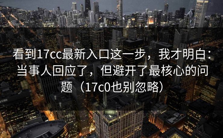 看到17cc最新入口这一步,我才明白:当事人回应了,但避开了最核心的问题(17c0也别忽略) 第1张 看到17cc最新入口这一步,我才明白:当事人回应了,但避开了最核心的问题(17c0也别忽略) 第1张
