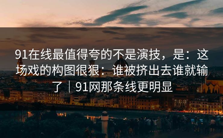 91在线最值得夸的不是演技,是:这场戏的构图很狠:谁被挤出去谁就输了|91网那条线更明显 第1张 91在线最值得夸的不是演技,是:这场戏的构图很狠:谁被挤出去谁就输了|91网那条线更明显 第1张