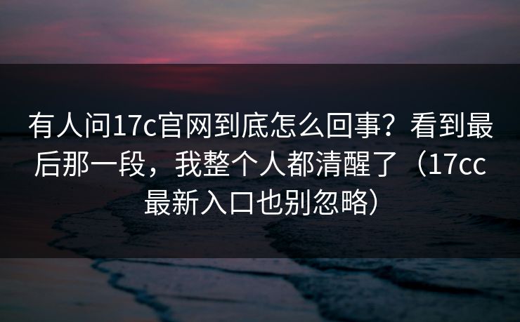 有人问17c官网到底怎么回事？看到最后那一段，我整个人都清醒了（17cc最新入口也别忽略）