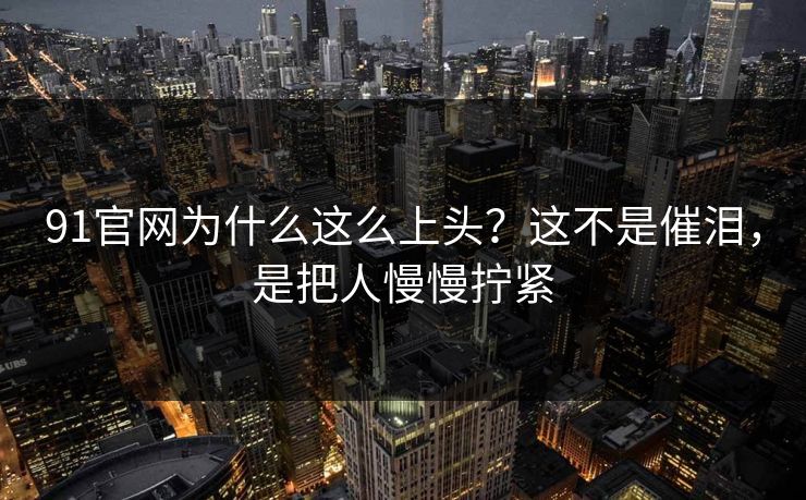 91官网为什么这么上头？这不是催泪，是把人慢慢拧紧