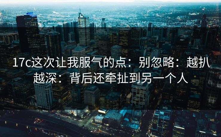 17c这次让我服气的点：别忽略：越扒越深：背后还牵扯到另一个人