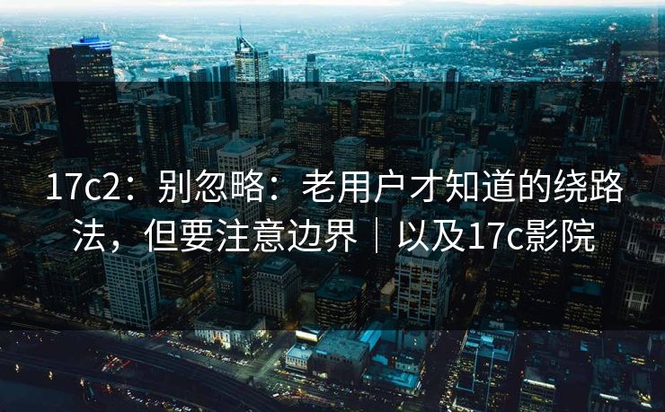 17c2：别忽略：老用户才知道的绕路法，但要注意边界｜以及17c影院