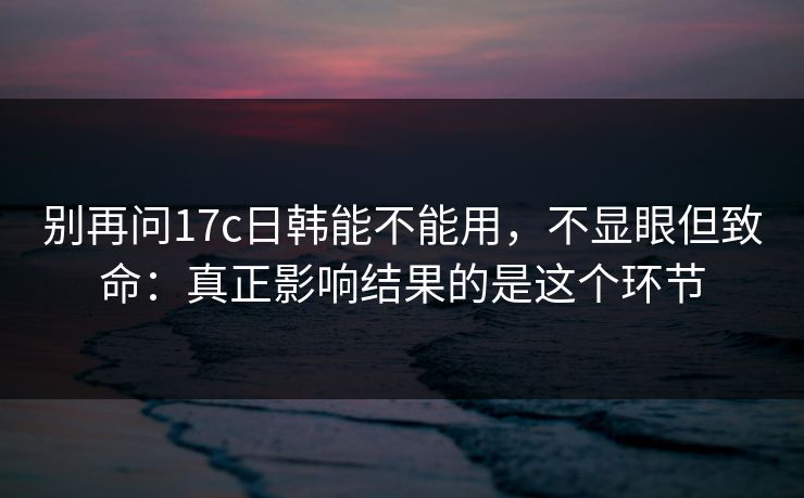 别再问17c日韩能不能用，不显眼但致命：真正影响结果的是这个环节  第1张