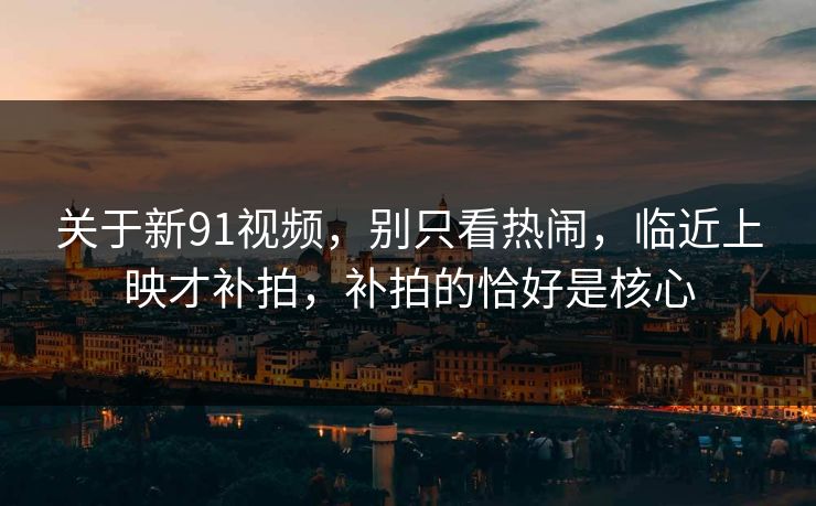 关于新91视频，别只看热闹，临近上映才补拍，补拍的恰好是核心