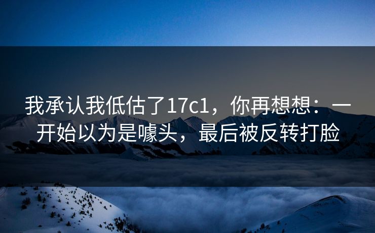 我承认我低估了17c1，你再想想：一开始以为是噱头，最后被反转打脸