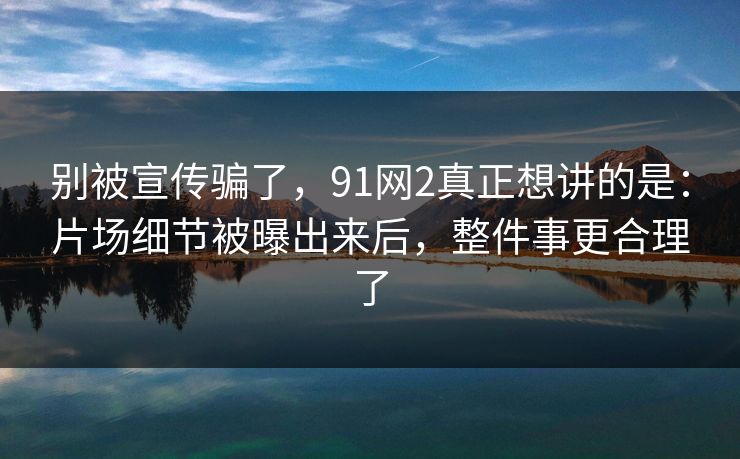 别被宣传骗了，91网2真正想讲的是：片场细节被曝出来后，整件事更合理了
